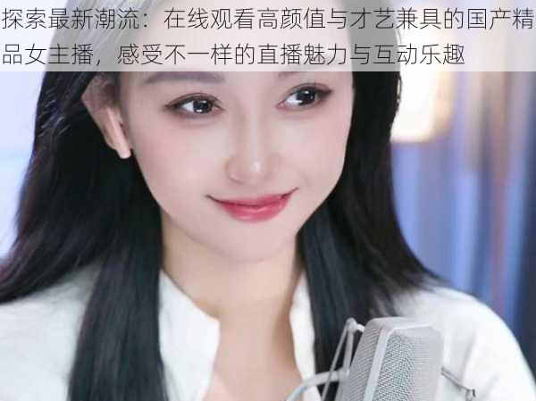 探索最新潮流：在线观看高颜值与才艺兼具的国产精品女主播，感受不一样的直播魅力与互动乐趣