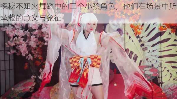 探秘不知火舞蹈中的三个小孩角色,他们在场景中所承载的意义与象征