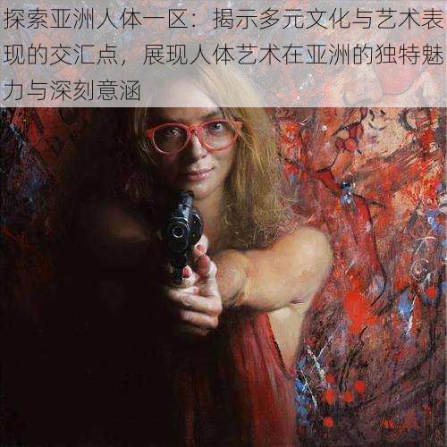 探索亚洲人体一区:揭示多元文化与艺术表现的交汇点,展现人体艺术在亚洲的独特魅力与深刻意涵