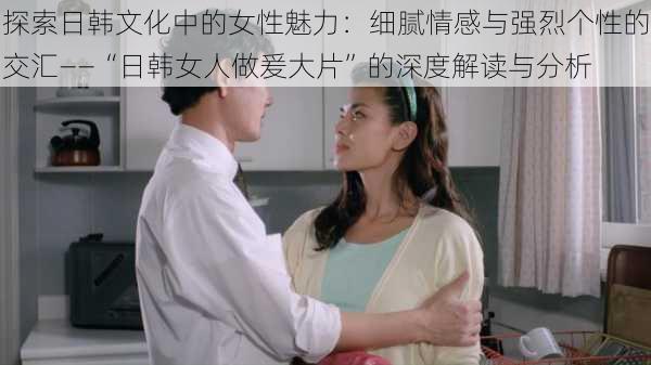 探索日韩文化中的女性魅力:细腻情感与强烈个性的交汇——“日韩女人做爰大片”的深度解读与分析