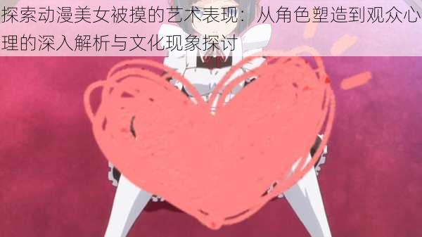 探索动漫美女被摸的艺术表现:从角色塑造到观众心理的深入解析与文化现象探讨