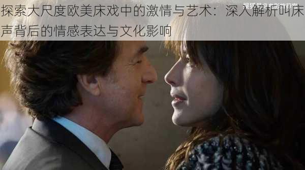 探索大尺度欧美床戏中的激情与艺术:深入解析叫床声背后的情感表达与文化影响