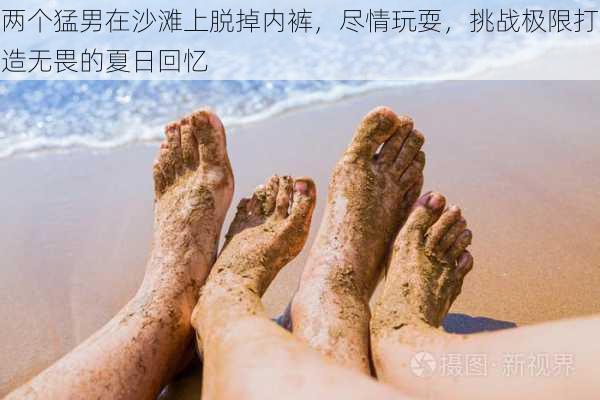 两个猛男在沙滩上脱掉内裤,尽情玩耍,挑战极限打造无畏的夏日回忆