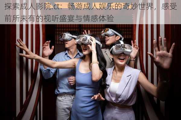 探索成人影院.ct:畅游成人娱乐的奇妙世界,感受前所未有的视听盛宴与情感体验