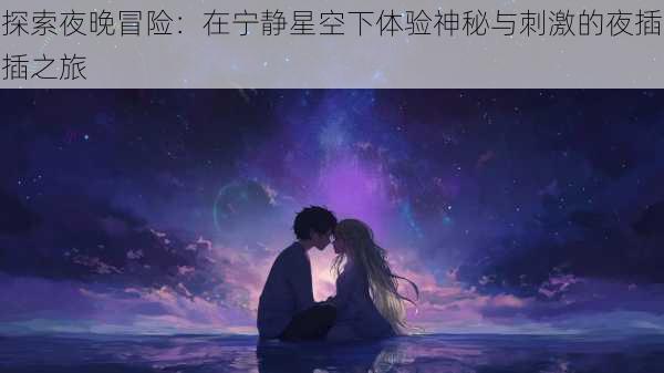 探索夜晚冒险:在宁静星空下体验神秘与刺激的夜插插之旅