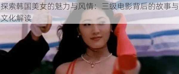 探索韩国美女的魅力与风情:三级电影背后的故事与文化解读