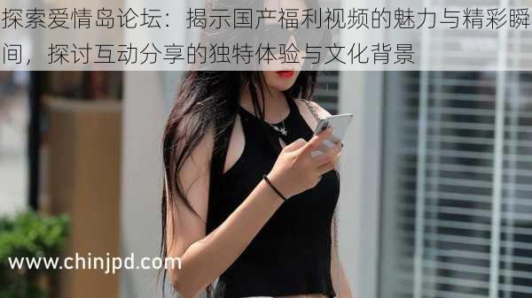 探索爱情岛论坛:揭示国产福利视频的魅力与精彩瞬间,探讨互动分享的独特体验与文化背景