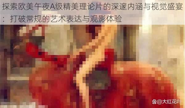 探索欧美午夜A级精美理论片的深邃内涵与视觉盛宴:打破常规的艺术表达与观影体验