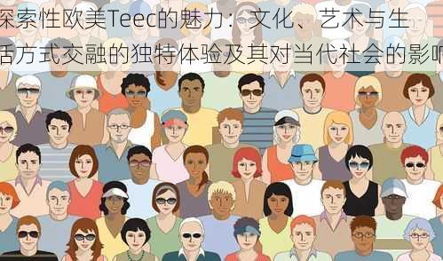 探索性欧美Teec的魅力:文化、艺术与生活方式交融的独特体验及其对当代社会的影响