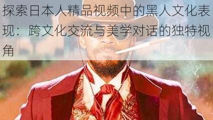 探索日本人精品视频中的黑人文化表现:跨文化交流与美学对话的独特视角