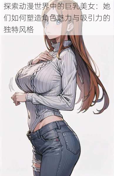 探索动漫世界中的巨乳美女：她们如何塑造角色魅力与吸引力的独特风格
