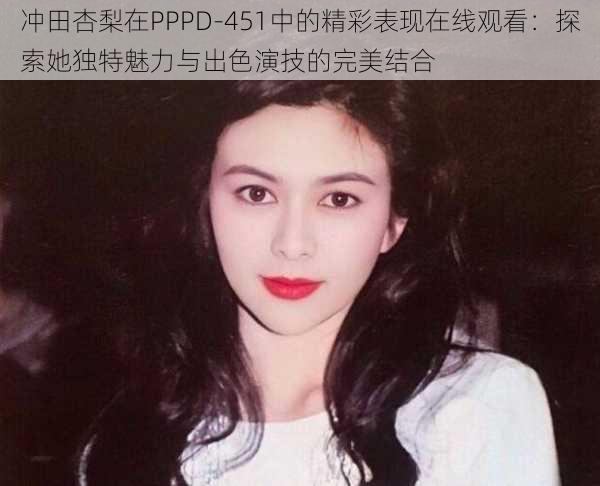 冲田杏梨在PPPD-451中的精彩表现在线观看：探索她独特魅力与出色演技的完美结合