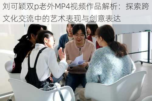 刘可颖双p老外MP4视频作品解析:探索跨文化交流中的艺术表现与创意表达