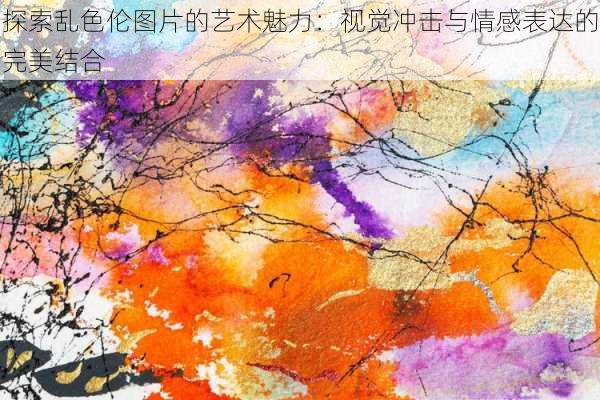 探索乱色伦图片的艺术魅力:视觉冲击与情感表达的完美结合