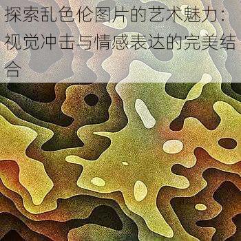 探索乱色伦图片的艺术魅力:视觉冲击与情感表达的完美结合