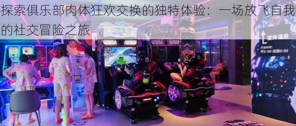 探索俱乐部肉体狂欢交换的独特体验:一场放飞自我的社交冒险之旅