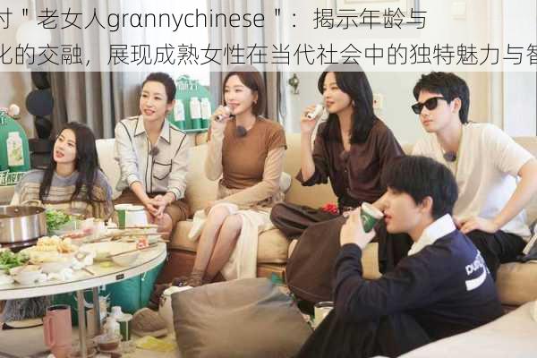 探讨"老女人grαnnychinese":揭示年龄与文化的交融,展现成熟女性在当代社会中的独特魅力与智慧