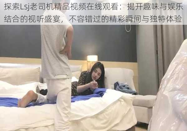 探索Lsj老司机精品视频在线观看:揭开趣味与娱乐结合的视听盛宴,不容错过的精彩瞬间与独特体验