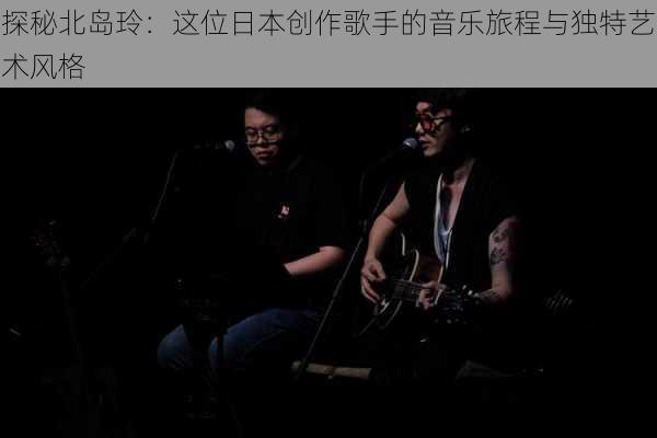 探秘北岛玲:这位日本创作歌手的音乐旅程与独特艺术风格