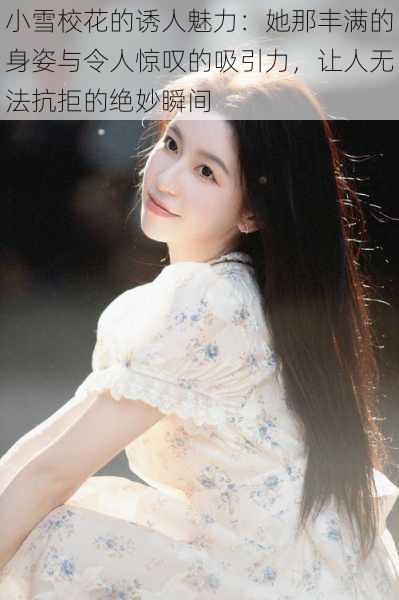 小雪校花的诱人魅力：她那丰满的身姿与令人惊叹的吸引力，让人无法抗拒的绝妙瞬间