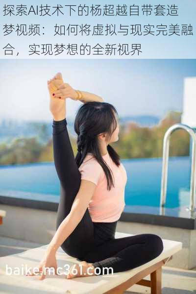 探索AI技术下的杨超越自带套造梦视频:如何将虚拟与现实完美融合,实现梦想的全新视界