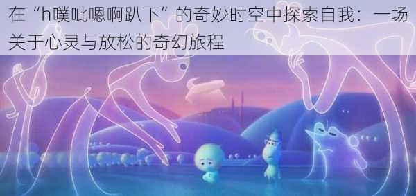 在“h噗呲嗯啊趴下”的奇妙时空中探索自我:一场关于心灵与放松的奇幻旅程