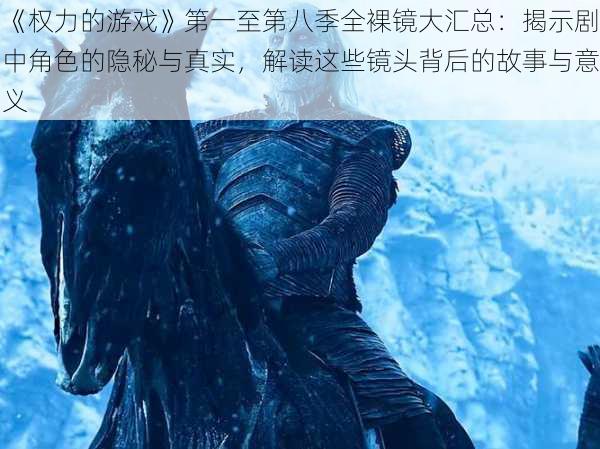 《权力的游戏》第一至第八季全裸镜大汇总:揭示剧中角色的隐秘与真实,解读这些镜头背后的故事与意义