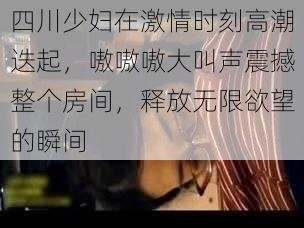 四川少妇在激情时刻高潮迭起,嗷嗷嗷大叫声震撼整个房间,释放无限欲望的瞬间