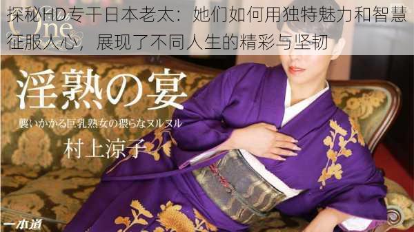 探秘HD专干日本老太：她们如何用独特魅力和智慧征服人心，展现了不同人生的精彩与坚韧