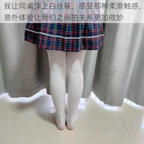 我让同桌穿上白丝袜，感受那种柔滑触感，意外体验让我们之间的关系更加微妙
