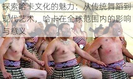 探索哈卡文化的魅力:从传统舞蹈到现代艺术,哈卡在全球范围内的影响与意义