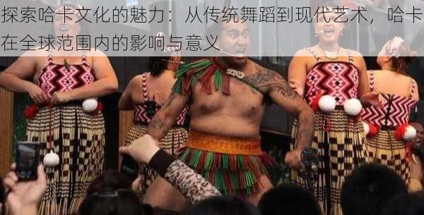 探索哈卡文化的魅力:从传统舞蹈到现代艺术,哈卡在全球范围内的影响与意义