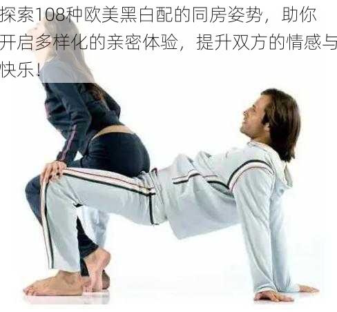 探索108种欧美黑白配的同房姿势，助你开启多样化的亲密体验，提升双方的情感与快乐！