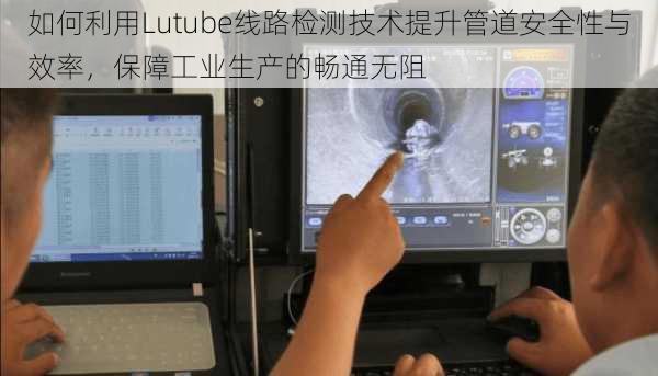 如何利用Lutube线路检测技术提升管道安全性与效率,保障工业生产的畅通无阻