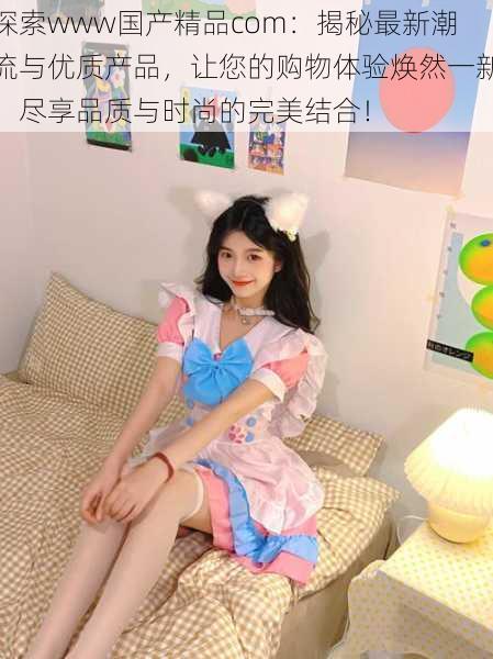 探索www国产精品com:揭秘最新潮流与优质产品,让您的购物体验焕然一新,尽享品质与时尚的完美结合!