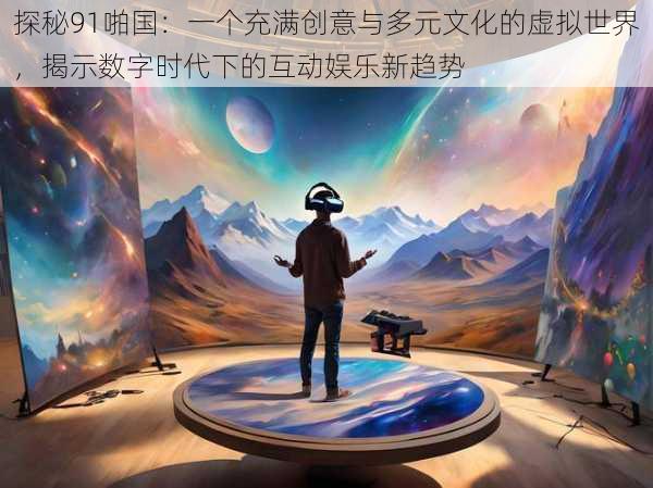 探秘91啪国:一个充满创意与多元文化的虚拟世界,揭示数字时代下的互动娱乐新趋势