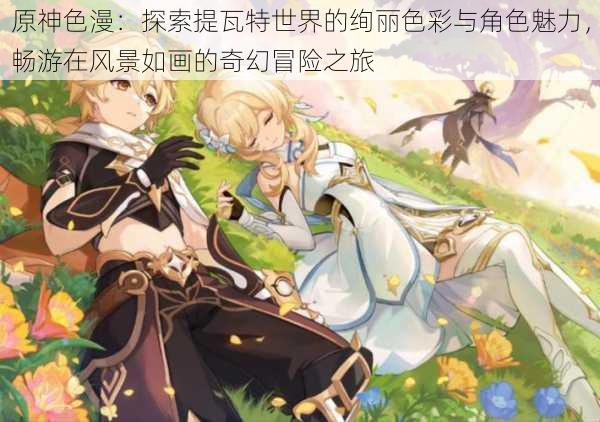 原神色漫:探索提瓦特世界的绚丽色彩与角色魅力,畅游在风景如画的奇幻冒险之旅