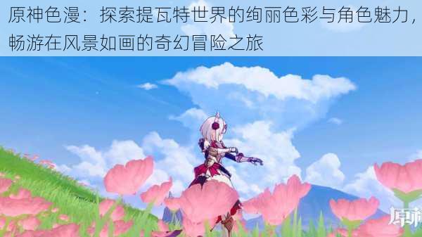 原神色漫:探索提瓦特世界的绚丽色彩与角色魅力,畅游在风景如画的奇幻冒险之旅