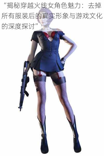 “揭秘穿越火线女角色魅力:去掉所有服装后的真实形象与游戏文化的深度探讨”
