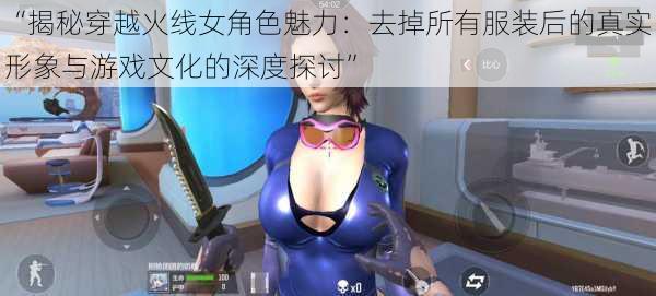 “揭秘穿越火线女角色魅力:去掉所有服装后的真实形象与游戏文化的深度探讨”