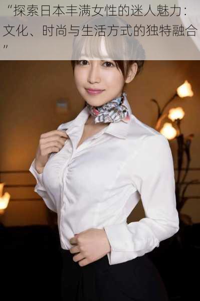 “探索日本丰满女性的迷人魅力:文化、时尚与生活方式的独特融合”