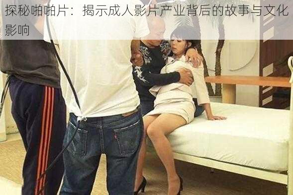 探秘啪啪片:揭示成人影片产业背后的故事与文化影响