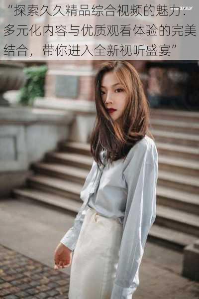 “探索久久精品综合视频的魅力:多元化内容与优质观看体验的完美结合,带你进入全新视听盛宴”