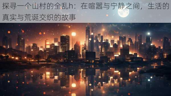 探寻一个山村的全乱h:在喧嚣与宁静之间,生活的真实与荒诞交织的故事
