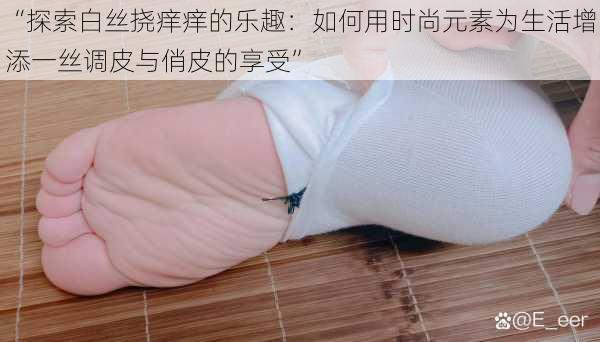 “探索白丝挠痒痒的乐趣:如何用时尚元素为生活增添一丝调皮与俏皮的享受”