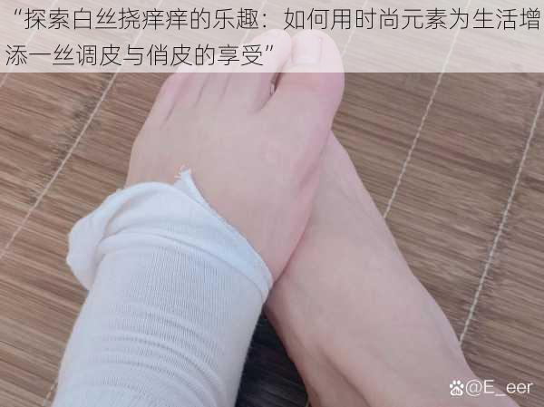 “探索白丝挠痒痒的乐趣:如何用时尚元素为生活增添一丝调皮与俏皮的享受”