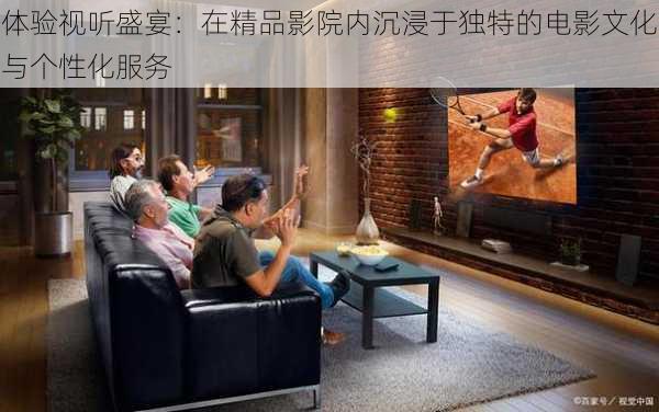 体验视听盛宴:在精品影院内沉浸于独特的电影文化与个性化服务